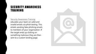 SECURITY AWARENESS
TRAINING
Security Awareness Training
educates your team on valid and
invalid emails via phish testing. This
entails sending fake phishing emails
to members of your organization. If
the target ends up clicking on
something malicious they are then
sent to a custom landing page.
 