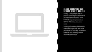 CLOUD MIGRATION AND
SECURE REMOTE ACCESS
Finally, a very simple way to
protect your organization while
your entire team works from
home is migrating to a cloud
service like Office 365 or G
Suite.
Although different platforms in
their own ways, they will allow
your team to securely access the
network with nothing but an
internet connection.
 
