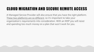 CLOUD MIGRATION AND SECURE REMOTE ACCESS
A Managed Service Provider will also ensure that you have the right platform.
These two platforms are so different, so it’s important to take your
organization’s requirements into consideration. With an MSP you will never
end spending too much money on a plan that won’t work for you.
 