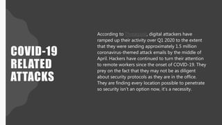 COVID-19
RELATED
ATTACKS
According to Threatpost, digital attackers have
ramped up their activity over Q1 2020 to the extent
that they were sending approximately 1.5 million
coronavirus-themed attack emails by the middle of
April. Hackers have continued to turn their attention
to remote workers since the onset of COVID-19. They
prey on the fact that they may not be as diligent
about security protocols as they are in the office.
They are finding every location possible to penetrate
so security isn’t an option now, it’s a necessity.
 
