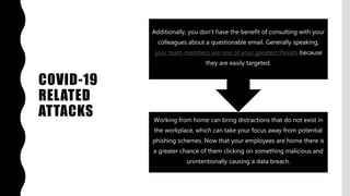 COVID-19
RELATED
ATTACKS Working from home can bring distractions that do not exist in
the workplace, which can take your focus away from potential
phishing schemes. Now that your employees are home there is
a greater chance of them clicking on something malicious and
unintentionally causing a data breach.
Additionally, you don’t have the benefit of consulting with your
colleagues about a questionable email. Generally speaking,
your team members are one of your greatest threats because
they are easily targeted.
 
