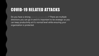 COVID-19 RELATED ATTACKS
Do you have a strong remote access plan? There are multiple
directions you can go in and it’s important to be strategic so you
can keep productivity at it’s normal level while ensuring your
organization is protected.
 