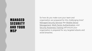 MANAGED
SECURITY
AND YOUR
MSP
So how do you make sure your team and
organization are prepared for this challenging time?
Managed Security Services like Mobile Device
Management, Multi-Factor Authentication, and
Security Awareness Training will ensure your
organization is prepared for any targeted attacks and
avoid breaches.
 