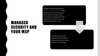 MANAGED
SECURITY AND
YOUR MSP
Managed Security Services through a
Managed Service Provider (MSP) offers
professional IT services that include a
large component of cybersecurity
monitoring and management. An MSP
takes care of your security so you can
continue with business as usual.
Considering the previously
mentioned issues, an MSP will
become an essential part of your
business, if it is not already.
 