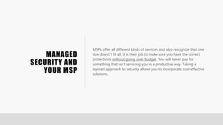 MANAGED
SECURITY AND
YOUR MSP
MSPs offer all different kinds of services and also recognize that one
size doesn’t fit all. It is their job to make sure you have the correct
protections without going over budget. You will never pay for
something that isn’t servicing you in a productive way. Taking a
layered approach to security allows you to incorporate cost effective
solutions.
 
