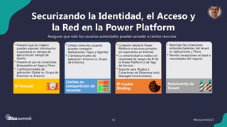 26 #BizzSummit2025
Securizando la Identidad, el Acceso y
la Red en la Power Platform
Asegurar que solo los usuarios autorizados pueden acceder a ciertos recursos
• Limitar como los usuarios
pueden compartir
Aplicaciones, Flujos y Agentes
• 2 ámbitos/niveles de
aplicación: Entorno vs. Grupo
de Entornos
Limites en
compartición de
recursos
• Conexión desde la Power
Platform a recursos privados
sin exponerlos en Internet
• La conectividad se realiza sin
necesidad de rangos de IP de
la Power Platform o de Tags
de Servicio
• Soporte para PlugIns y
Conectores de Dataverse (solo
Managed Environments)
IP Cookie
Binding
• Prevenir que los makers
puedan exponer información
corporativa en tiempo de
ejecución/en tiempo de
diseño
• Prevenir el uso de conectores
bloqueados en Apps y Flows
• 3 ámbitos/niveles de
aplicación: Global vs. Grupo de
Entornos vs. Entorno
IP Firewall
• Restringir las conexiones
entrantes/salientes del tenant
en Aplicaciones y Flows
• Permitir excepciones en base a
necesidades del negocio
Aislamiento de
Tenant
 