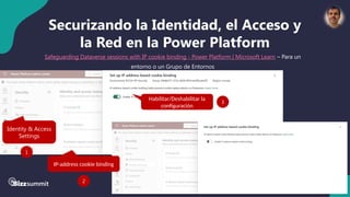 32 #BizzSummit2025
Securizando la Identidad, el Acceso y
la Red en la Power Platform
Safeguarding Dataverse sessions with IP cookie binding - Power Platform | Microsoft Learn – Para un
entorno o un Grupo de Entornos
Identity & Access
Settings
1
IP-address cookie binding
2
Habilitar/Deshabilitar la
configuración
3
 