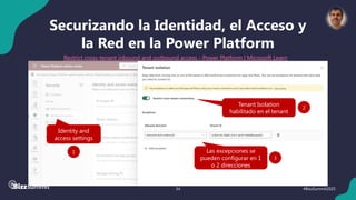 34 #BizzSummit2025
Securizando la Identidad, el Acceso y
la Red en la Power Platform
Restrict cross-tenant inbound and outbound access - Power Platform | Microsoft Learn
Identity and
access settings
1
Tenant Isolation
habilitado en el tenant
2
Las excepciones se
pueden configurar en 1
o 2 direcciones
3
 
