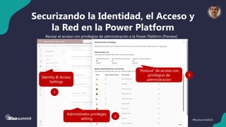 38 #BizzSummit2025
Securizando la Identidad, el Acceso y
la Red en la Power Platform
Revisar el acceso con privilegios de administración a la Power Platform (Preview)
Identity & Access
Settings
1
Administrator privileges
setting
2
“Postura” de acceso con
privilegios de
administración
3
 