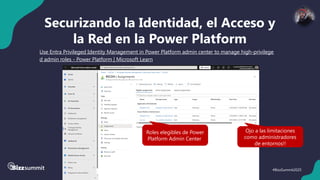 39 #BizzSummit2025
Securizando la Identidad, el Acceso y
la Red en la Power Platform
Use Entra Privileged Identity Management in Power Platform admin center to manage high-privilege
d admin roles - Power Platform | Microsoft Learn
– Ojo a las limitaciones!!!
Roles elegibles de Power
Platform Admin Center
Ojo a las limitaciones
como administradores
de entornos!!
 