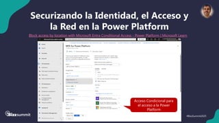 41 #BizzSummit2025
Securizando la Identidad, el Acceso y
la Red en la Power Platform
Block access by location with Microsoft Entra Conditional Access - Power Platform | Microsoft Learn
Acceso Condicional para
el acceso a la Power
Platform
 