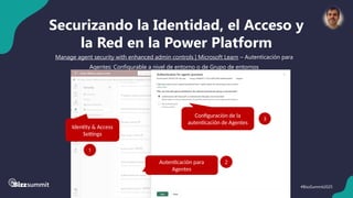 44 #BizzSummit2025
Securizando la Identidad, el Acceso y
la Red en la Power Platform
Manage agent security with enhanced admin controls | Microsoft Learn – Autenticación para
Agentes: Configurable a nivel de entorno o de Grupo de entornos
Identity & Access
Settings
1
Autenticación para
Agentes
2
Configuración de la
autenticación de Agentes
3
 
