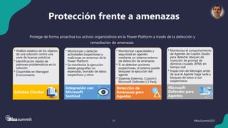 51 #BizzSummit2025
Protección frente a amenazas
• Monitorizar y detectar
actividades sospechosas y
maliciosas en entornos de la
Power Platform
• Se monitoriza la ejecución
desde geografías no
esperadas, borrado de datos
sospechoso y otros
Integración con
Microsoft
Sentinel
• Monitorizar capacidades y
seguridad en agentes
mediante un sistema externo
de detección de amenazas
• Si se detectan acciones
sospechosas, el sistema puede
bloquear la ejecución del
agente
• Sistemas Externos: Custom |
Microsoft Defender | 3 Party
Detección de
Amenazas para
Agentes
• Análisis estático de los objetos
de una solución contra una
serie de buenas prácticas
• Identificación rápida de
patrones problemáticos en la
solución
• Disponible en Managed
Environments
Solution Checker
• Monitoriza el comportamiento
de Agentes de Copilot Studio
para detectar ataques de
inyección de prompt de
dominio cruzado (XPIA) en
tiempo real
• Inspección de Mensajes antes
de que el Agente haga nada y
bloqueo de estos si son
sospechosos
Microsoft
Defender para
Agentes
Protege de forma proactiva tus activos organizativos en la Power Platform a través de la detección y
remediación de amenazas
 