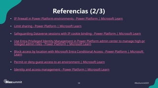 58 #BizzSummit2025
Referencias (2/3)
• IP firewall in Power Platform environments - Power Platform | Microsoft Learn
• Limit sharing - Power Platform | Microsoft Learn
• Safeguarding Dataverse sessions with IP cookie binding - Power Platform | Microsoft Learn
• Use Entra Privileged Identity Management in Power Platform admin center to manage high-pr
ivileged admin roles - Power Platform | Microsoft Learn
• Block access by location with Microsoft Entra Conditional Access - Power Platform | Microsoft
Learn
• Permit or deny guest access to an environment | Microsoft Learn
• Identity and access management - Power Platform | Microsoft Learn
 