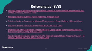 59 #BizzSummit2025
Referencias (3/3)
• Securely access customer data using Customer Lockbox in Power Platform and Dynamics 365
- Power Platform | Microsoft Learn
• Manage Dataverse auditing - Power Platform | Microsoft Learn
• Solution checker enforcement in Managed Environments - Power Platform | Microsoft Learn
• Microsoft Sentinel Solution for MS Business Apps | Microsoft Learn
• Enable external threat detection and protection for Copilot Studio custom agents (preview) -
Microsoft Copilot Studio | Microsoft Learn
• Real-time protection during agent runtime for Microsoft Copilot Studio AI agents (Preview) - M
icrosoft Defender for Cloud Apps | Microsoft Learn
 