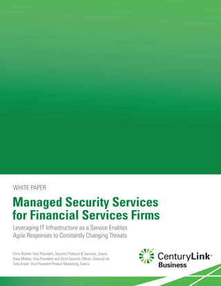 Managed Security Services
for Financial Services Firms
Leveraging IT Infrastructure as a Service Enables
Agile Responses to Constantly Changing Threats
WHITE PAPER
Chris Richter, Vice President, Security Products & Services, Savvis
Dave Mahon, Vice President and Chief Security Officer, CenturyLink
Tony Kroell, Vice President Product Marketing, Savvis
 