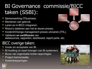 BI Governance  commissie/BICC taken (SSBI):Samenwerking IT/business.Monitoren van gebruik.Leren en in BICC integreren.Risico’srelaterenaan het testurenproces.Incident/Change management procesuitvoeren (ITIL).Validerenen certificerenvan datasources, rapporten, dashboard, report parts, etc.BICC overige taken:Invoer en acceptatie van BI.BI Auditing (in kaartbrengen van BI systemen).Bouw van organisatiebrederapportages.Project harmonisatie.Kostenbesparingen.25