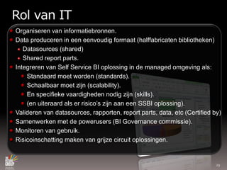Rol van ITOrganiseren van informatiebronnen.Data produceren in eeneenvoudigformaat (halffabricatenbibliotheken)Datasources (shared)Shared report parts.Integreren van Self Service BI oplossing in de managed omgevingals:Standaardmoetworden (standards).Schaalbaarmoetzijn (scalability).En specifiekevaardighedennodigzijn (skills).(en uiteraardalserrisico’szijnaaneen SSBI oplossing).Valideren van datasources, rapporten, report parts, data, etc (Certified by)Samenwerken met de powerusers (BI Governance commissie).Monitoren van gebruik.Risicoinschattingmaken van grijze circuit oplossingen.29