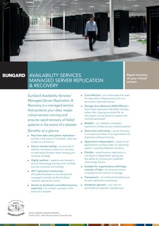 AVAILABILITY SERVICES                                                                      Rapid recovery
                                                                                                                                                                 of your critical
                                                                      MAnAgEd SERVER REpLICATIon                                                                 servers
                                                                      & RECoVERY

                                                                     SunGard Availability Services’                     Cost-effective – as it eliminates the need
                                                                                                                        for redundant infrastructure such as a
                                                                     Managed Server Replication &                       secondary replicated server
                                                                     Recovery is a managed service                      Storage Area Network (SAN) Efficient –
                                                                                                                        block level replication identifies changes,
                                                                     that protects your data, keeps
                                                                                                                        rather than copying an entire file, so
                                                                     critical servers running and                       the system runs at optimum speed with
                                                                                                                        minimal bandwidth
                                                                     ensures rapid recovery of failed
                                                                                                                        Reliable – as it delivers consistent
                                                                     systems in the event of a disaster.                replication of data across multiple systems
                                                                     Benefits at a glance                               Saves time and money – server recovery
                                                                                                                        in minutes and there is no requirement for
                                                                       Real time data and system replication –
                                                                                                                        duplicate software licences
                                                                       so that in the event of a disaster, data loss
                                                                       is kept to a minimum                             Application independent – supports all
                                                                                                                        applications running under an operating
                                                                       Secure remote testing – so your key IT
                                                                                                                        system, including bespoke solutions
                                                                       staff do not have to travel to a recovery
                                                                       or alternative location when testing your        Flexible – asynchronous replication is
                                                                       recovery strategy                                not distance dependent, giving you
                                                                                                                        the ability to choose your preferred
                                                                       Highly resilient – systems are hosted in
                                                                                                                        Technology Centre
                                                                       secure Technology Centres with multiple
                                                                       sources of power and cooling                     Suitable for organisations with large
                                                                                                                        volumes of data – as recovery time is
                                                                       24/7 replication monitoring –
                                                                                                                        unrelated to the volume of storage
                                                                       all hosted hardware is monitored and
                                                                       managed centrally via the SunGard                Transparent – an online portal allows you
                                                                       network operations centre                        to view replication processing
                                                                       Access to SunGard’s unrivalled recovery          Hardware agnostic – you are not
                                                                       expertise – for a faster recovery in the         restricted to a specific manufacturer.
                                                                       event of a disaster


                       tive   S o l ut io n
                   ova                        of t
                                                     he
              nn
         tI                                               Ye
    os                                                       a   r
M
                     2010



                                              2010




SH                                                                   DATA CenTReS euRope AwARDS
         O RT L I S T E D                                            Finalist 2010 – Best new european Cloud Services
 