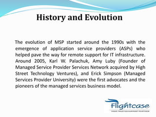 History and Evolution
The evolution of MSP started around the 1990s with the
emergence of application service providers (ASPs) who
helped pave the way for remote support for IT infrastructure.
Around 2005, Karl W. Palachuk, Amy Luby (Founder of
Managed Service Provider Services Network acquired by High
Street Technology Ventures), and Erick Simpson (Managed
Services Provider University) were the first advocates and the
pioneers of the managed services business model.
 