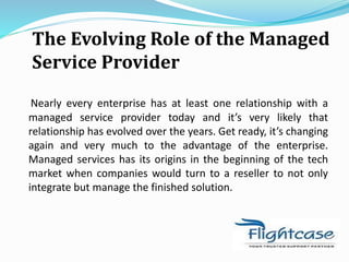 The Evolving Role of the Managed
Service Provider
Nearly every enterprise has at least one relationship with a
managed service provider today and it’s very likely that
relationship has evolved over the years. Get ready, it’s changing
again and very much to the advantage of the enterprise.
Managed services has its origins in the beginning of the tech
market when companies would turn to a reseller to not only
integrate but manage the finished solution.
 