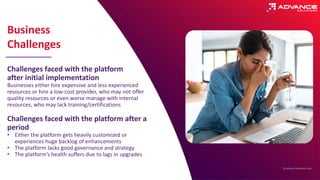 © Advance Solutions Corp.
Challenges faced with the platform
after initial implementation
Businesses either hire expensive and less experienced
resources or hire a low-cost provider, who may not offer
quality resources or even worse manage with internal
resources, who may lack training/certifications
Challenges faced with the platform after a
period
• Either the platform gets heavily customized or
experiences huge backlog of enhancements
• The platform lacks good governance and strategy
• The platform’s health suffers due to lags in upgrades
Business
Challenges