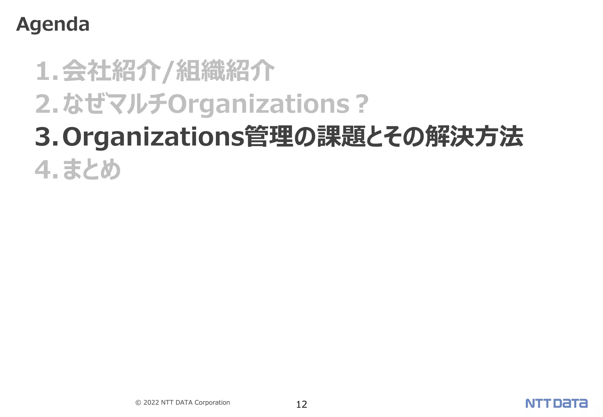 © 2022 NTT DATA Corporation 12
1.会社紹介/組織紹介
2.なぜマルチOrganizations？
3.Organizations管理の課題とその解決方法
4.まとめ
Agenda
 