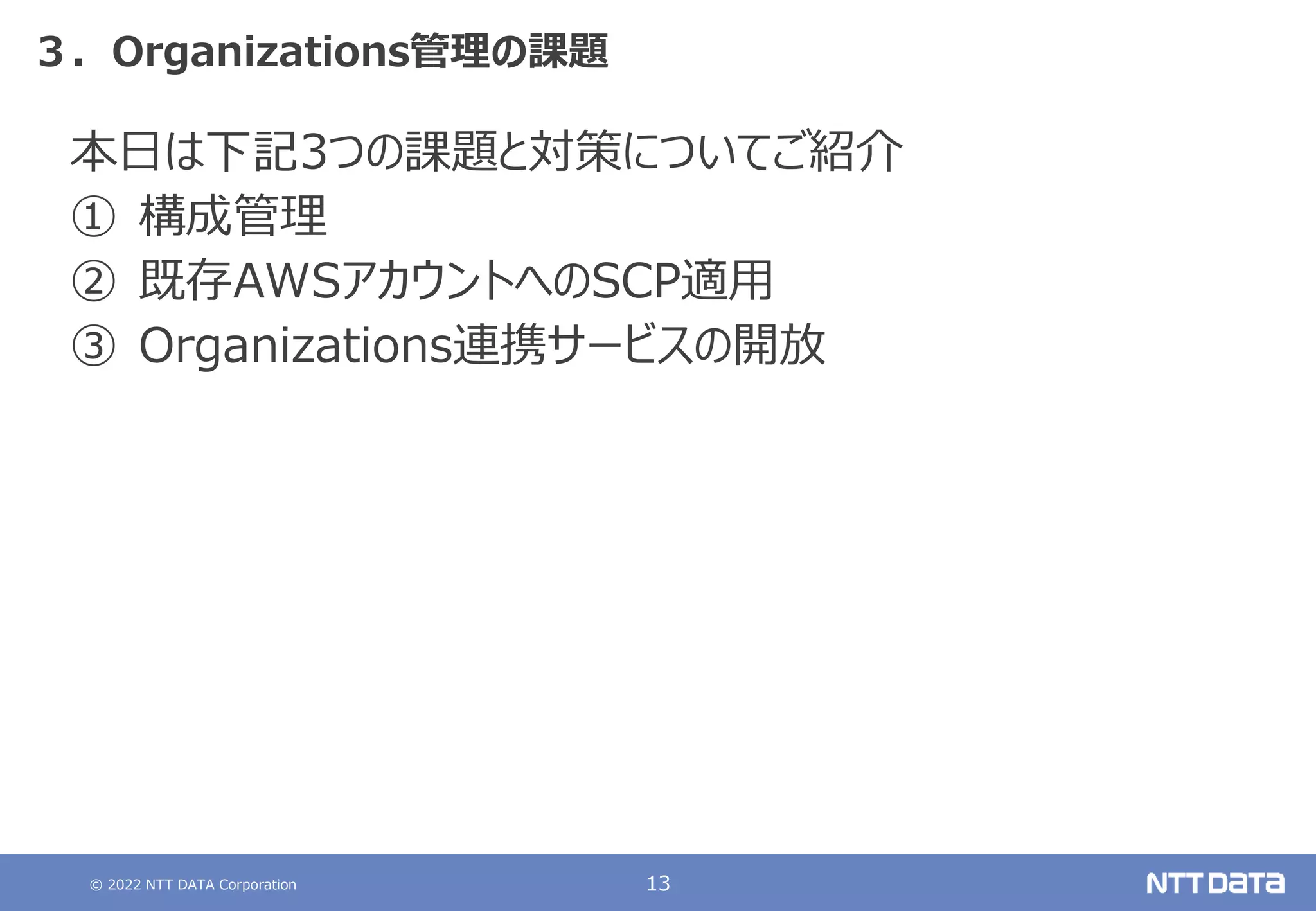 © 2022 NTT DATA Corporation 13
３．Organizations管理の課題
本日は下記3つの課題と対策についてご紹介
① 構成管理
② 既存AWSアカウントへのSCP適用
③ Organizations連携サービスの開放
 