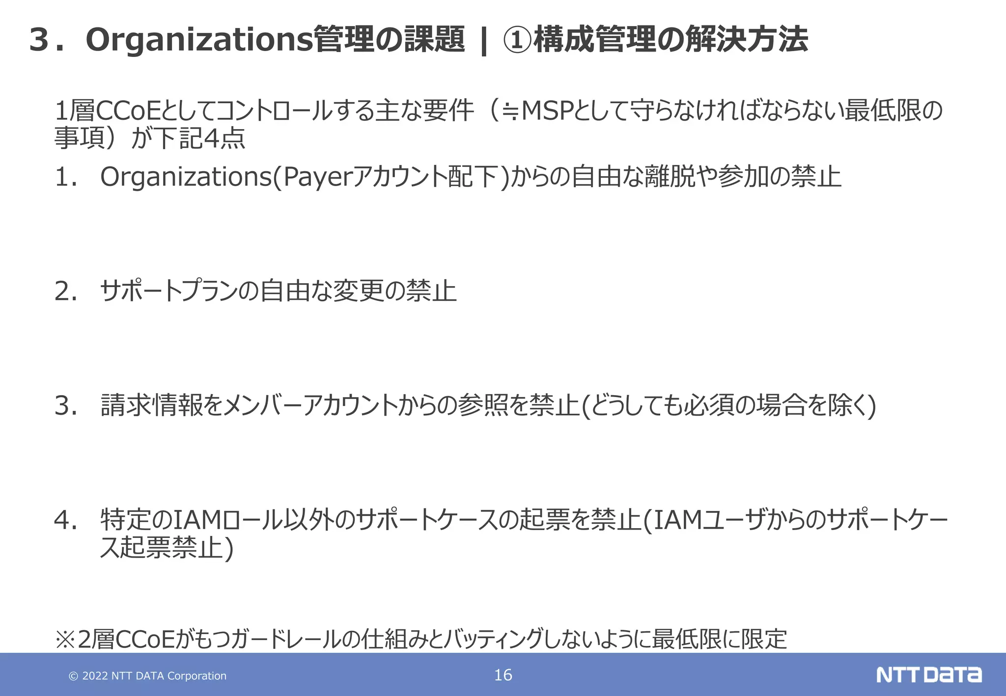 © 2022 NTT DATA Corporation 16
３．Organizations管理の課題 | ①構成管理の解決方法
1層CCoEとしてコントロールする主な要件（≒MSPとして守らなければならない最低限の
事項）が下記4点
1. Organizations(Payerアカウント配下)からの自由な離脱や参加の禁止
2. サポートプランの自由な変更の禁止
3. 請求情報をメンバーアカウントからの参照を禁止(どうしても必須の場合を除く)
4. 特定のIAMロール以外のサポートケースの起票を禁止(IAMユーザからのサポートケー
ス起票禁止)
※2層CCoEがもつガードレールの仕組みとバッティングしないように最低限に限定
 