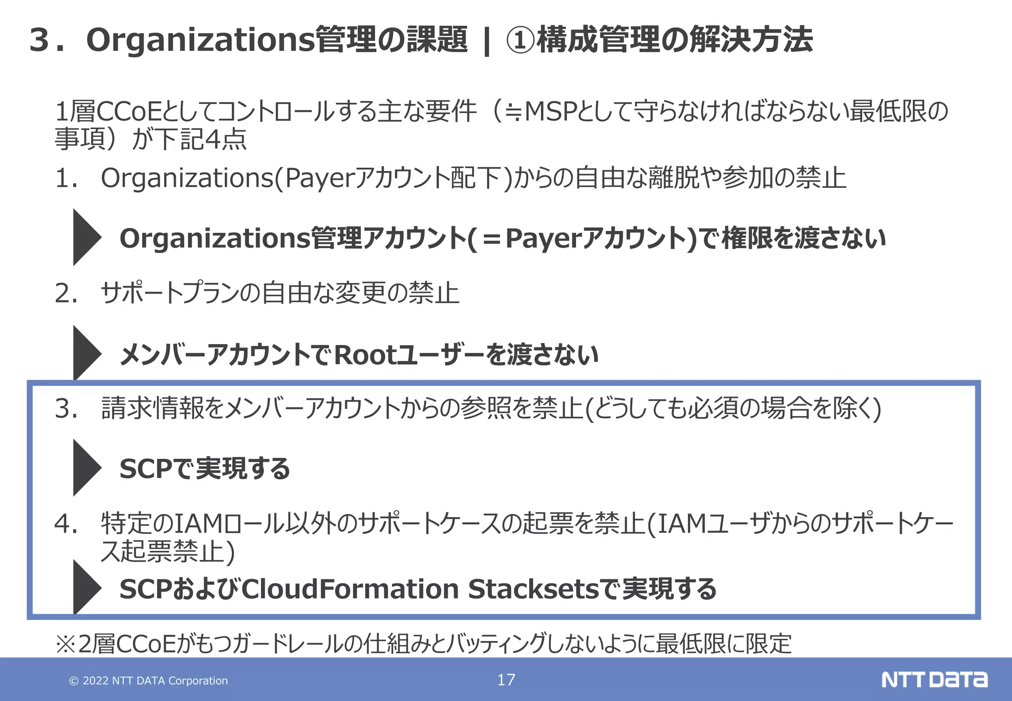 © 2022 NTT DATA Corporation 17
３．Organizations管理の課題 | ①構成管理の解決方法
1層CCoEとしてコントロールする主な要件（≒MSPとして守らなければならない最低限の
事項）が下記4点
1. Organizations(Payerアカウント配下)からの自由な離脱や参加の禁止
2. サポートプランの自由な変更の禁止
3. 請求情報をメンバーアカウントからの参照を禁止(どうしても必須の場合を除く)
4. 特定のIAMロール以外のサポートケースの起票を禁止(IAMユーザからのサポートケー
ス起票禁止)
Organizations管理アカウント(＝Payerアカウント)で権限を渡さない
メンバーアカウントでRootユーザーを渡さない
SCPで実現する
SCPおよびCloudFormation Stacksetsで実現する
※2層CCoEがもつガードレールの仕組みとバッティングしないように最低限に限定
 