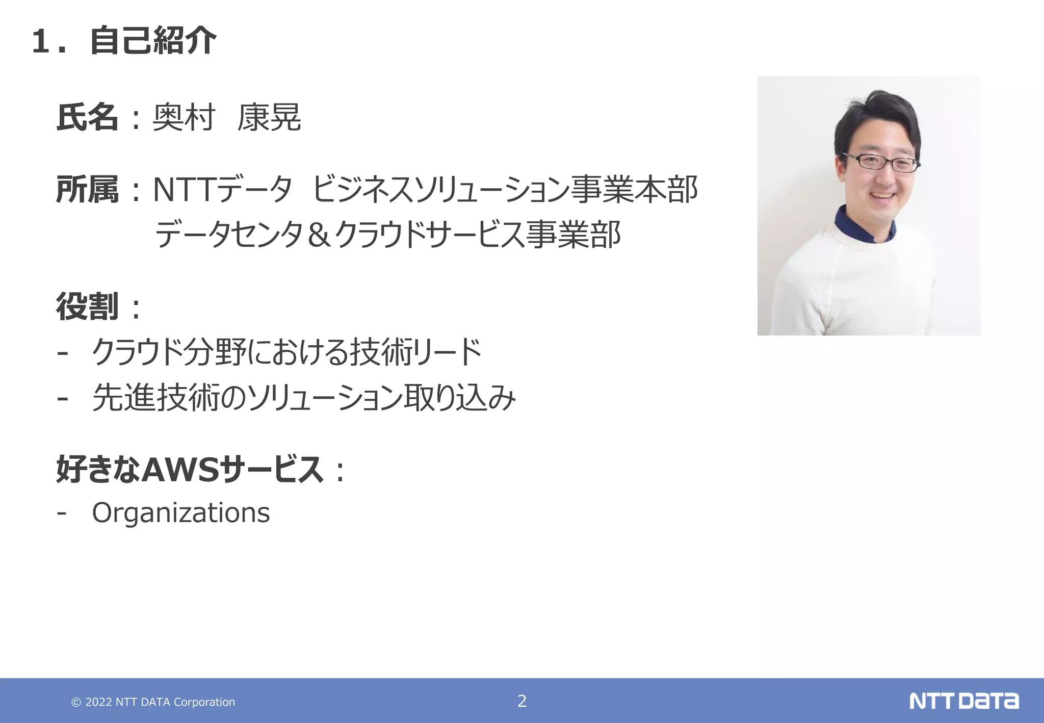 © 2022 NTT DATA Corporation 2
１．自己紹介
氏名：奥村 康晃
所属：NTTデータ ビジネスソリューション事業本部
データセンタ＆クラウドサービス事業部
役割：
- クラウド分野における技術リード
- 先進技術のソリューション取り込み
好きなAWSサービス：
- Organizations
 