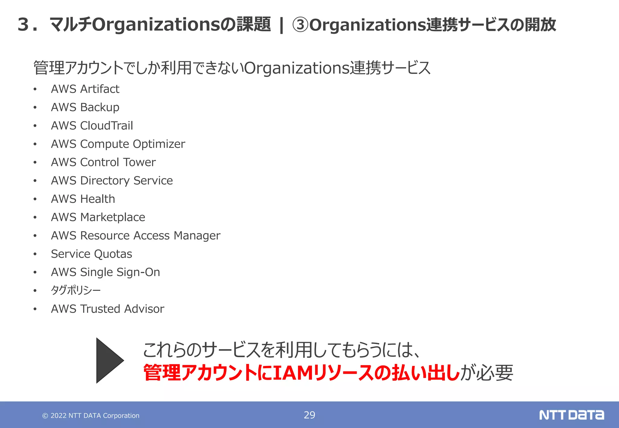 © 2022 NTT DATA Corporation 29
３．マルチOrganizationsの課題 | ③Organizations連携サービスの開放
管理アカウントでしか利用できないOrganizations連携サービス
• AWS Artifact
• AWS Backup
• AWS CloudTrail
• AWS Compute Optimizer
• AWS Control Tower
• AWS Directory Service
• AWS Health
• AWS Marketplace
• AWS Resource Access Manager
• Service Quotas
• AWS Single Sign-On
• タグポリシー
• AWS Trusted Advisor
これらのサービスを利用してもらうには、
管理アカウントにIAMリソースの払い出しが必要
 