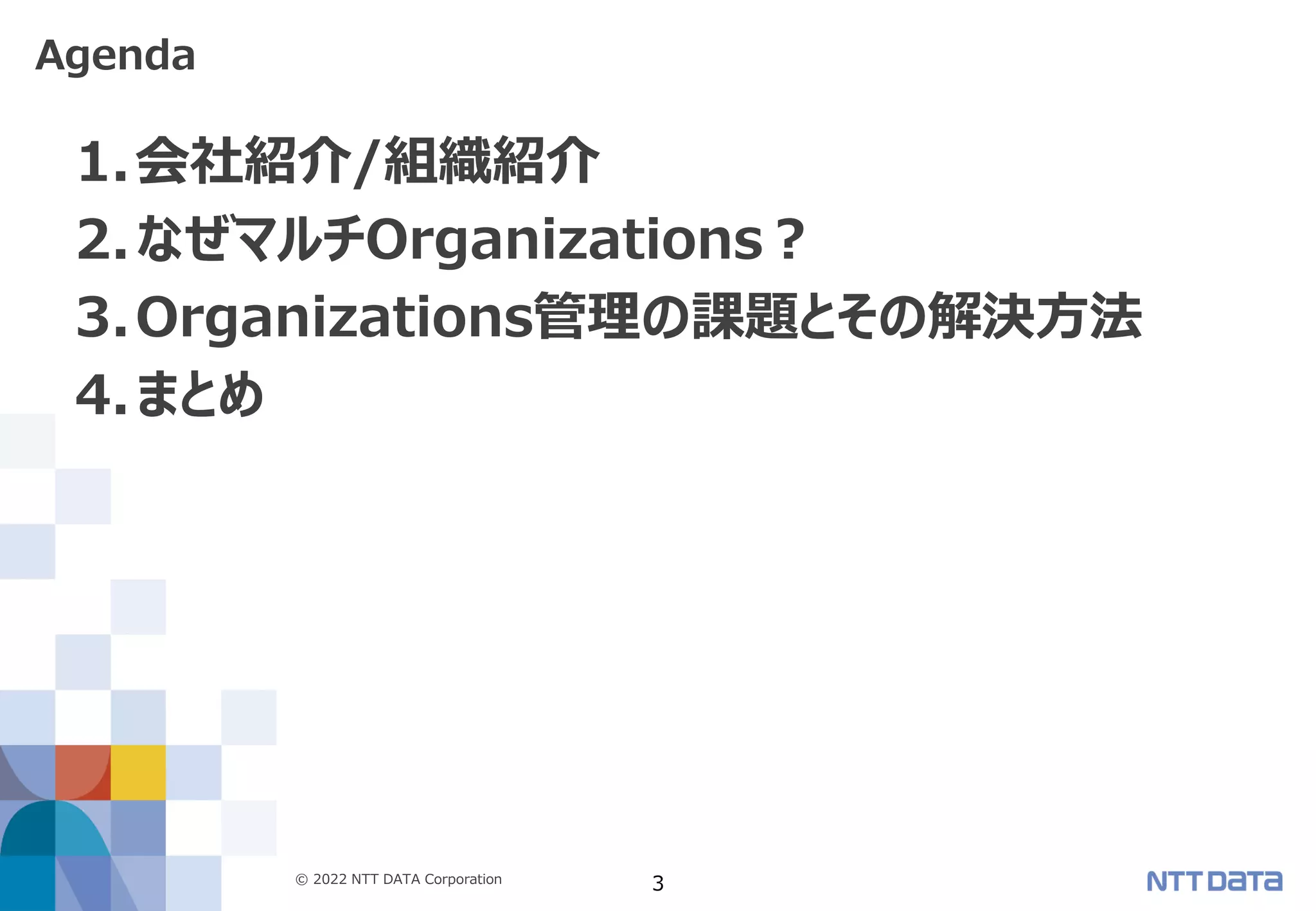 © 2022 NTT DATA Corporation 3
1.会社紹介/組織紹介
2.なぜマルチOrganizations？
3.Organizations管理の課題とその解決方法
4.まとめ
Agenda
 