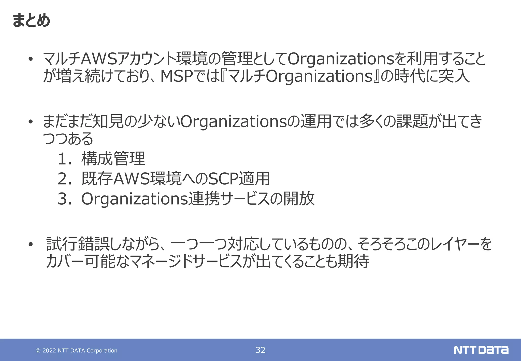 © 2022 NTT DATA Corporation 32
まとめ
• マルチAWSアカウント環境の管理としてOrganizationsを利用すること
が増え続けており、MSPでは『マルチOrganizations』の時代に突入
• まだまだ知見の少ないOrganizationsの運用では多くの課題が出てき
つつある
1. 構成管理
2. 既存AWS環境へのSCP適用
3. Organizations連携サービスの開放
• 試行錯誤しながら、一つ一つ対応しているものの、そろそろこのレイヤーを
カバー可能なマネージドサービスが出てくることも期待
 