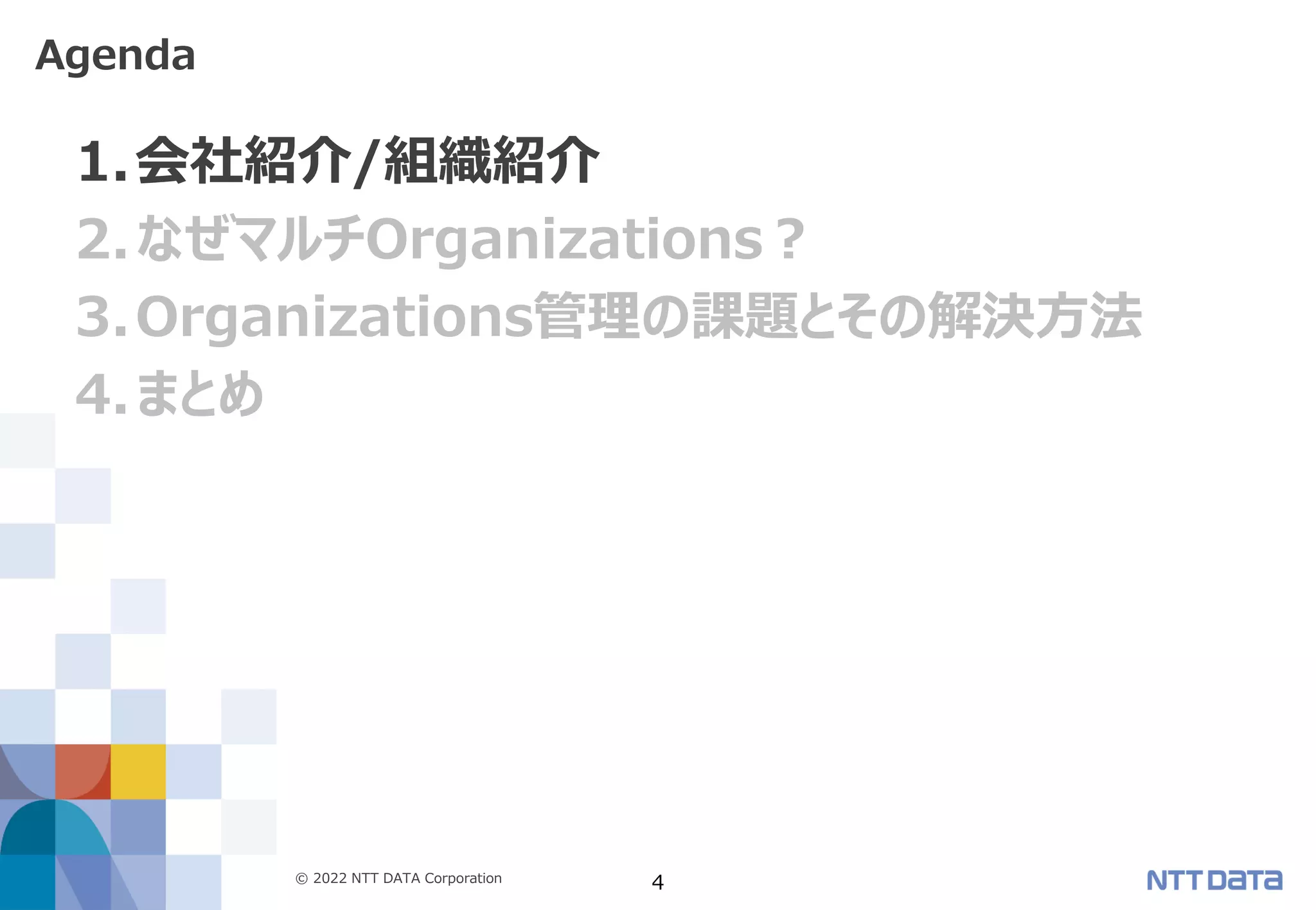 © 2022 NTT DATA Corporation 4
1.会社紹介/組織紹介
2.なぜマルチOrganizations？
3.Organizations管理の課題とその解決方法
4.まとめ
Agenda
 