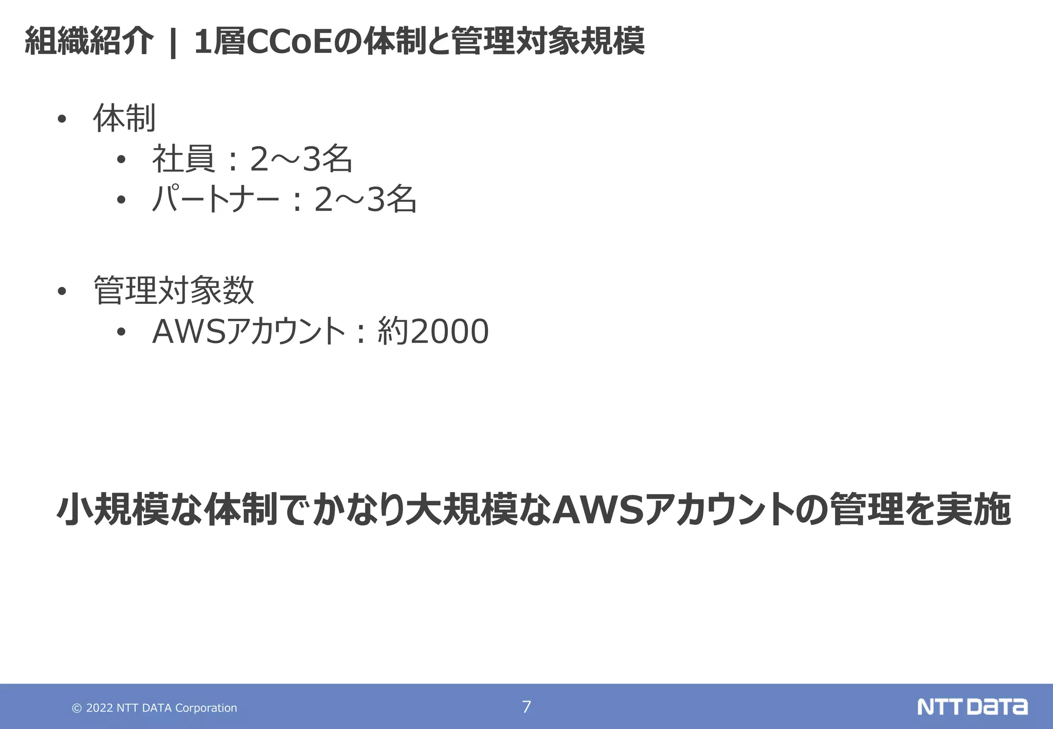 © 2022 NTT DATA Corporation 7
組織紹介 | 1層CCoEの体制と管理対象規模
• 体制
• 社員：2～3名
• パートナー：2～3名
• 管理対象数
• AWSアカウント：約2000
小規模な体制でかなり大規模なAWSアカウントの管理を実施
 