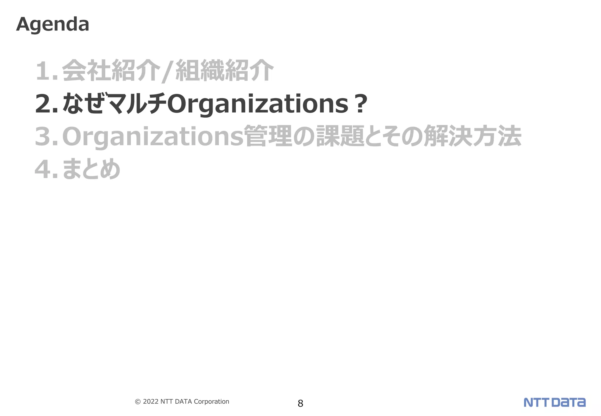 © 2022 NTT DATA Corporation 8
1.会社紹介/組織紹介
2.なぜマルチOrganizations？
3.Organizations管理の課題とその解決方法
4.まとめ
Agenda
 