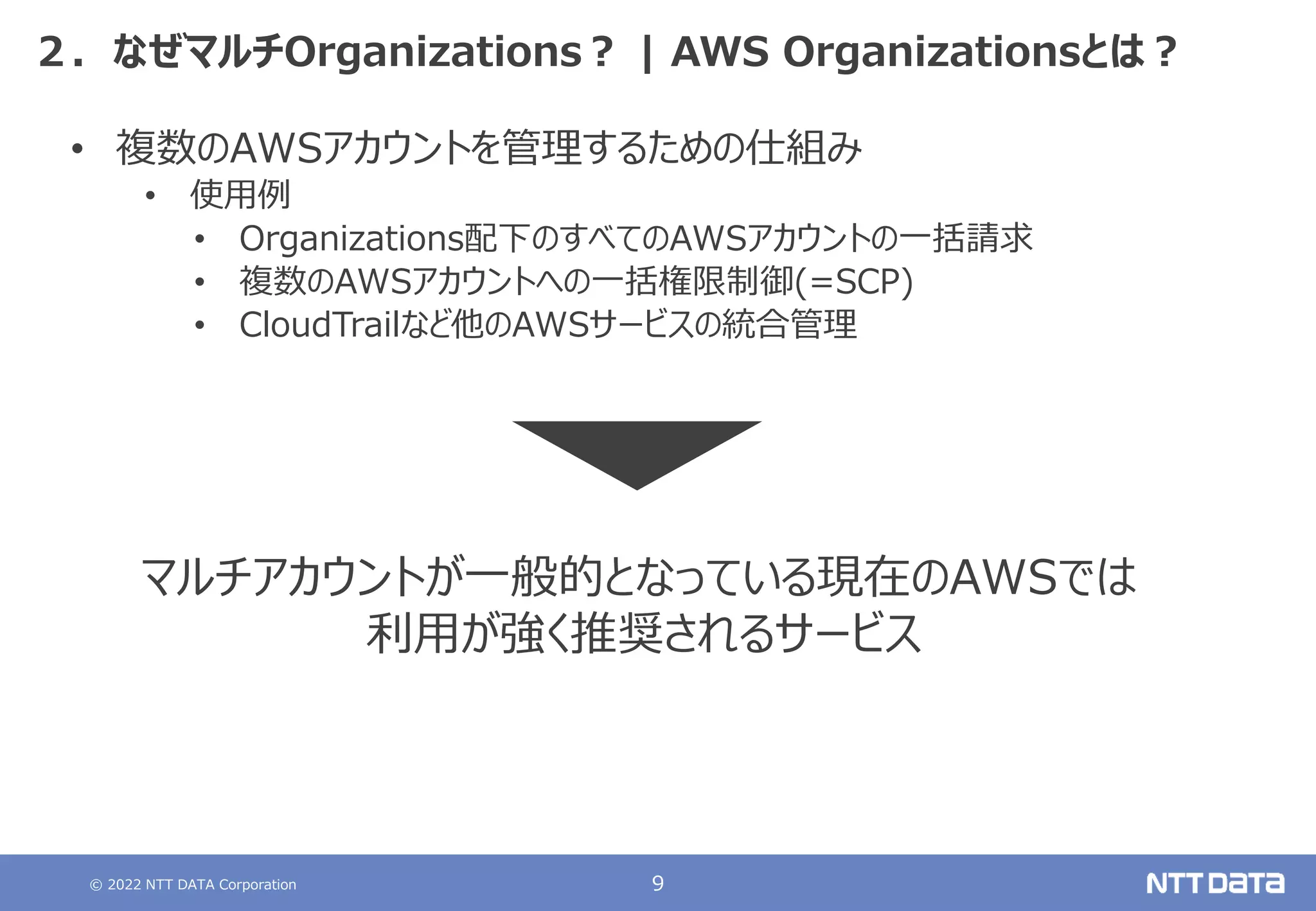 © 2022 NTT DATA Corporation 9
２．なぜマルチOrganizations？ | AWS Organizationsとは？
• 複数のAWSアカウントを管理するための仕組み
• 使用例
• Organizations配下のすべてのAWSアカウントの一括請求
• 複数のAWSアカウントへの一括権限制御(=SCP)
• CloudTrailなど他のAWSサービスの統合管理
マルチアカウントが一般的となっている現在のAWSでは
利用が強く推奨されるサービス
 