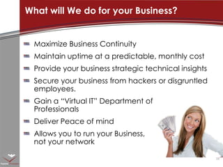 Maximize Business ContinuityMaintain uptime at a predictable, monthly costProvide your business strategic technical insightsSecure your business from hackers or disgruntled employees.Gain a “Virtual IT” Department of Professionals Deliver Peace of mindAllows you to run your Business, not your networkWhat will We do for your Business?