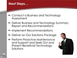 Conduct a Business and Technology AssessmentDeliver Business and Technology Summary Report and RecommendationsImplement RecommendationsDeliver an Our Solutions PackagePerform Proactive Maintenance and Support and Seek Out and Present Beneficial Technology SolutionsNext Steps…