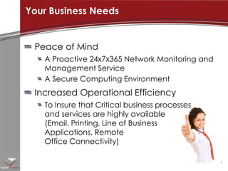 Peace of Mind A Proactive 24x7x365 Network Monitoring and Management ServiceA Secure Computing EnvironmentIncreased Operational EfficiencyTo Insure that Critical business processes and services are highly available (Email, Printing, Line of Business Applications, Remote Office Connectivity)Your Business Needs