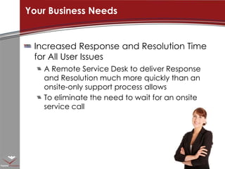 Increased Response and Resolution Time for All User IssuesA Remote Service Desk to deliver Response and Resolution much more quickly than an onsite-only support process allowsTo eliminate the need to wait for an onsite service callYour Business Needs