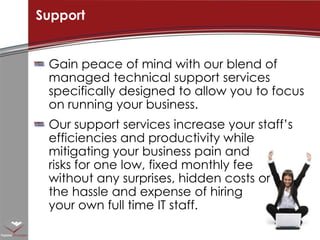 Gain peace of mind with our blend of managed technical support services specifically designed to allow you to focus on running your business. Our support services increase your staff’s efficiencies and productivity while mitigating your business pain and risks for one low, fixed monthly fee without any surprises, hidden costs or the hassle and expense of hiring your own full time IT staff. Support