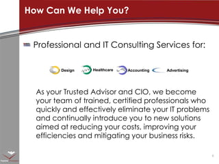 Professional and IT Consulting Services for:As your Trusted Advisor and CIO, we become your team of trained, certified professionals who quickly and effectively eliminate your IT problems and continually introduce you to new solutions aimed at reducing your costs, improving your efficiencies and mitigating your business risks.How Can We Help You?DesignAccountingAdvertisingHealthcare
