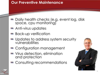 Daily health checks (e.g. event log, disk space, cpu monitoring)Anti-virus updatesBack-up verificationUpdates to address system security vulnerabilitiesConfiguration managementVirus detection, elimination and protectionConsulting recommendationsOur Preventive Maintenance