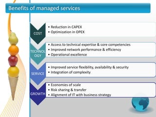 Benefits of managed services

                  • Reduction in CAPEX
         COST     • Optimization in OPEX


                • Access to technical expertise & core competencies
        TECHNOL • Improved network performance & efficiency
          OGY   • Operational excellence


                • Improved service flexibility, availability & security
        SERVICE • Integration of complexity

               • Economies of scale
               • Risk sharing & transfer
        GROWTH • Alignment of IT with business strategy
 