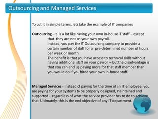 Outsourcing and Managed Services

        To put it in simple terms, lets take the example of IT companies

        Outsourcing –It is a lot like having your own in-house IT staff – except
                 that they are not on your own payroll.
                 Instead, you pay the IT Outsourcing company to provide a
                 certain number of staff for a pre-determined number of hours
                 per week or month.
                 The benefit is that you have access to technical skills without
                 having additional staff on your payroll – but the disadvantage is
                 that you can end up paying more for that staff member than
                 you would do if you hired your own in-house staff.


        Managed Services - Instead of paying for the time of an IT employee, you
        are paying for your systems to be properly designed, maintained and
        supported – regardless of what the service provider has to do to achieve
        that. Ultimately, this is the end objective of any IT department.
 