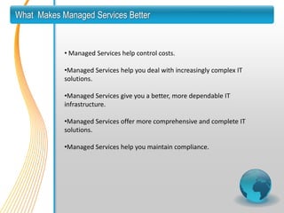 What Makes Managed Services Better


            • Managed Services help control costs.

            •Managed Services help you deal with increasingly complex IT
            solutions.

            •Managed Services give you a better, more dependable IT
            infrastructure.

            •Managed Services offer more comprehensive and complete IT
            solutions.

            •Managed Services help you maintain compliance.
 