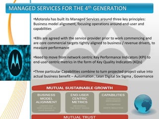 MANAGED SERVICES FOR THE 4th GENERATION
        •Motorola has built its Managed Services around three key principles:
        Business model alignment, focusing operations around end-user and
        capabilities

        •KBIs are agreed with the service provider prior to work commencing and
        are core commercial targets tightly aligned to business / revenue drivers, to
        measure performance

        •Need to move from network centric Key Performance Indicators (KPI) to
        end-user centric metrics in the form of Key Quality Indicators (KQIs)

        •Three particular Capabilities combine to turn projected project value into
        actual business benefit – Automation , Lean Digital Six Sigma , Governance
 