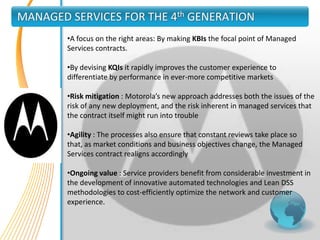 MANAGED SERVICES FOR THE 4th GENERATION
        •A focus on the right areas: By making KBIs the focal point of Managed
        Services contracts.

        •By devising KQIs it rapidly improves the customer experience to
        differentiate by performance in ever-more competitive markets

        •Risk mitigation : Motorola’s new approach addresses both the issues of the
        risk of any new deployment, and the risk inherent in managed services that
        the contract itself might run into trouble

        •Agility : The processes also ensure that constant reviews take place so
        that, as market conditions and business objectives change, the Managed
        Services contract realigns accordingly

        •Ongoing value : Service providers benefit from considerable investment in
        the development of innovative automated technologies and Lean DSS
        methodologies to cost-efficiently optimize the network and customer
        experience.
 
